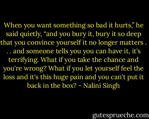 When you want something so bad it hurts,” he said quietly, “and you bury it, bury it so deep that you convince yourself it no longer matters . . . and someone tells you you can have it, it's terrifying. What if you take the chance and you're wrong? What if you let yourself feel the loss and it's this huge pain and you can't put it back in the box? - Nalini Singh