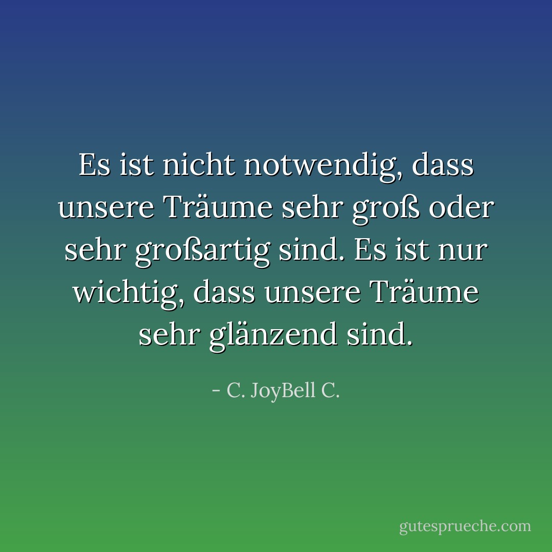 Es ist nicht notwendig, dass unsere Träume sehr groß oder sehr großartig sind. Es ist nur wichtig, dass unsere Träume sehr glänzend sind. - C. JoyBell C.<