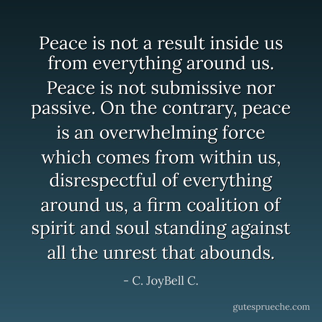 Peace is not a result inside us from everything around us. Peace is not submissive nor passive. On the contrary, peace is an overwhelming force which comes from within us, disrespectful of everything around us, a firm coalition of spirit and soul standing against all the unrest that abounds. - C. JoyBell C.