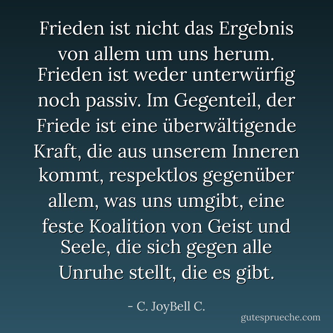 Frieden ist nicht das Ergebnis von allem um uns herum. Frieden ist weder unterwürfig noch passiv. Im Gegenteil, der Friede ist eine überwältigende Kraft, die aus unserem Inneren kommt, respektlos gegenüber allem, was uns umgibt, eine feste Koalition von Geist und Seele, die sich gegen alle Unruhe stellt, die es gibt. - C. JoyBell C.<