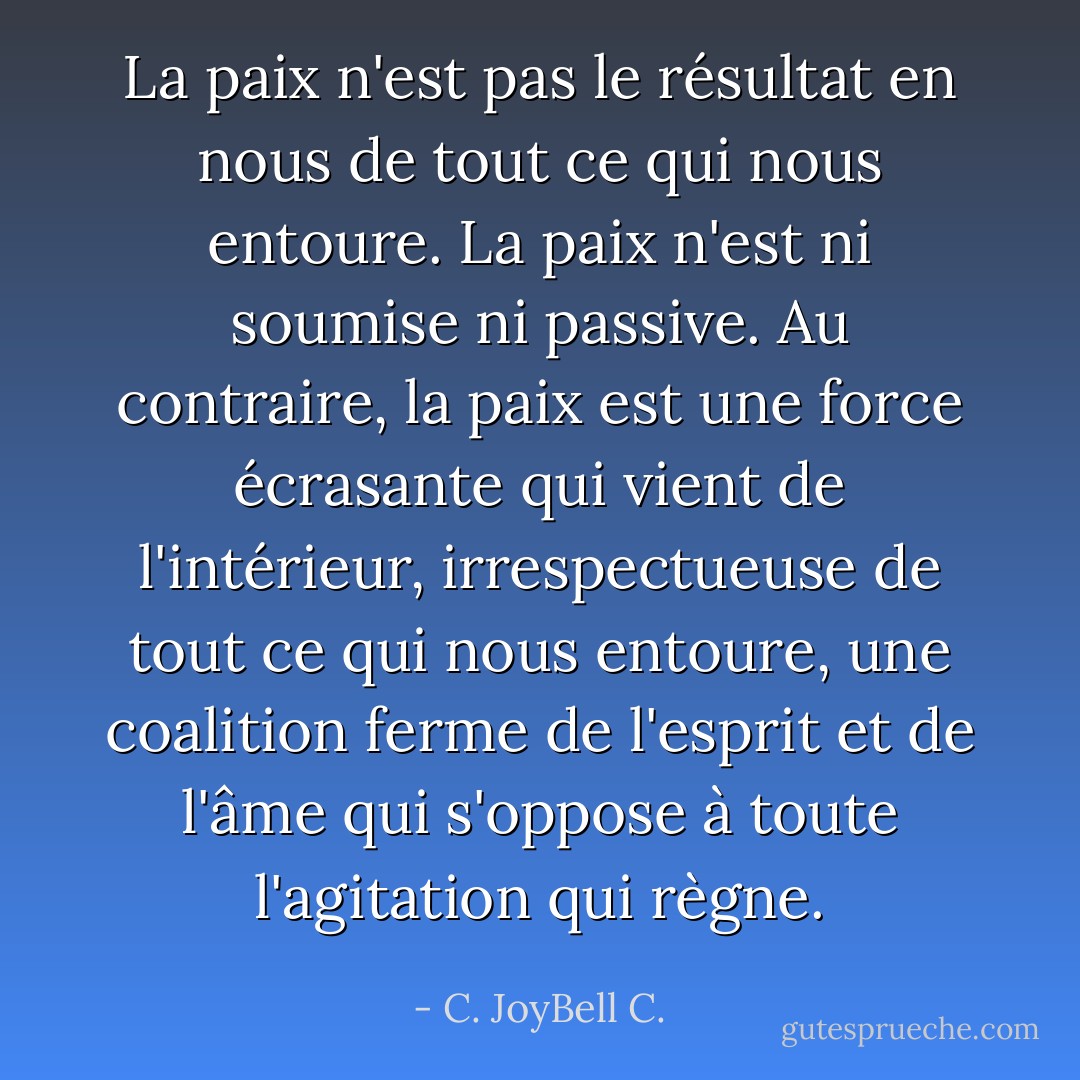 La paix n'est pas le résultat en nous de tout ce qui nous entoure. La paix n'est ni soumise ni passive. Au contraire, la paix est une force écrasante qui vient de l'intérieur, irrespectueuse de tout ce qui nous entoure, une coalition ferme de l'esprit et de l'âme qui s'oppose à toute l'agitation qui règne. - C. JoyBell C.