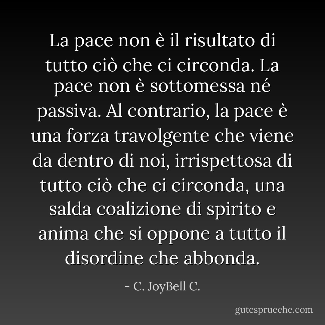La pace non è il risultato di tutto ciò che ci circonda. La pace non è sottomessa né passiva. Al contrario, la pace è una forza travolgente che viene da dentro di noi, irrispettosa di tutto ciò che ci circonda, una salda coalizione di spirito e anima che si oppone a tutto il disordine che abbonda. - C. JoyBell C.