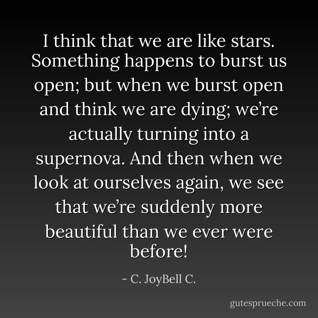 I think that we are like stars. Something happens to burst us open; but when we burst open and think we are dying; we’re actually turning into a supernova. And then when we look at ourselves again, we see that we’re suddenly more beautiful than we ever were before! - C. JoyBell C.