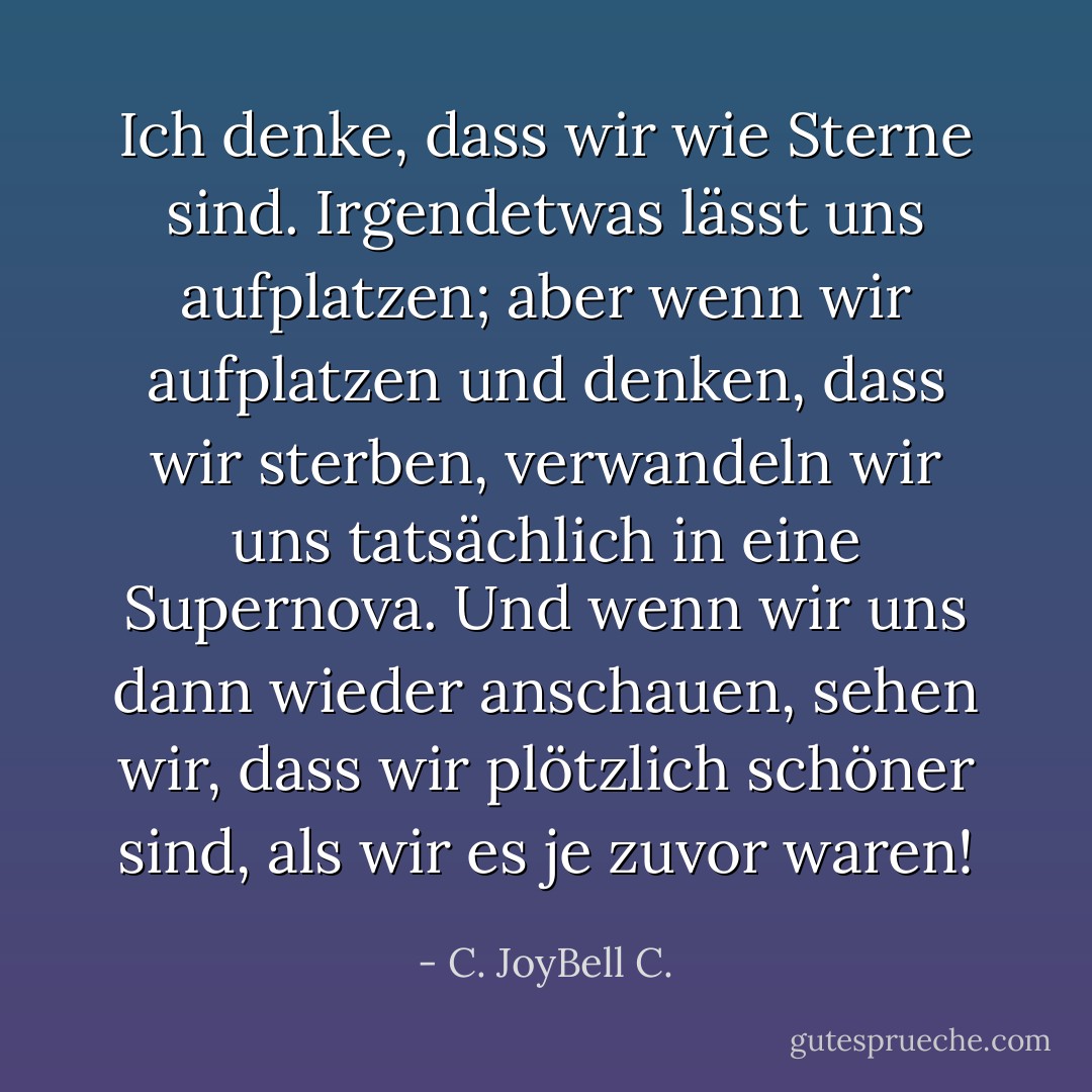 Ich denke, dass wir wie Sterne sind. Irgendetwas lässt uns aufplatzen; aber wenn wir aufplatzen und denken, dass wir sterben, verwandeln wir uns tatsächlich in eine Supernova. Und wenn wir uns dann wieder anschauen, sehen wir, dass wir plötzlich schöner sind, als wir es je zuvor waren! - C. JoyBell C.<