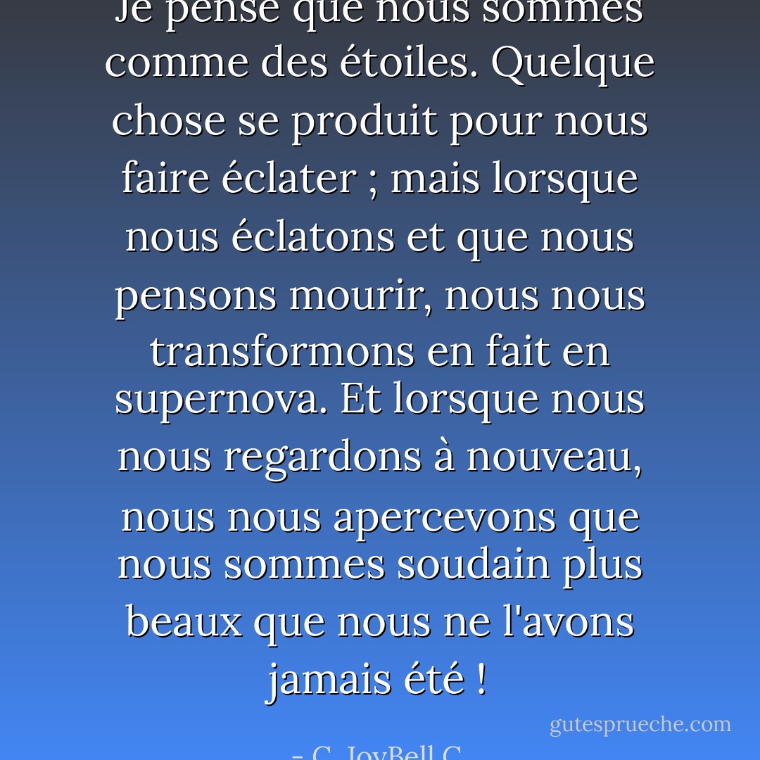 Je pense que nous sommes comme des étoiles. Quelque chose se produit pour nous faire éclater ; mais lorsque nous éclatons et que nous pensons mourir, nous nous transformons en fait en supernova. Et lorsque nous nous regardons à nouveau, nous nous apercevons que nous sommes soudain plus beaux que nous ne l'avons jamais été ! - C. JoyBell C.