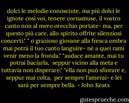 dolci le melodie conosciute, ma più dolci le ignote così voi, tenere cornamuse, il vostro canto non al mero orecchio portate- ma, per questo più care, allo spirito offrite silenziosi concerti."<br />" o grazioso giovane alla fresca ombra mai potrà il tuo canto languire- nè a quei rami venir meno la fronda."<br />"audace amante, mai tu potrai baciarla, <br />seppur vicino alla meta<br />e tuttavia non disperare."<br />"ella non può sfiorare e, seppur mai colta, <br />per sempre l'amerai-<br />e lei sarà per sempre bella. - John Keats
