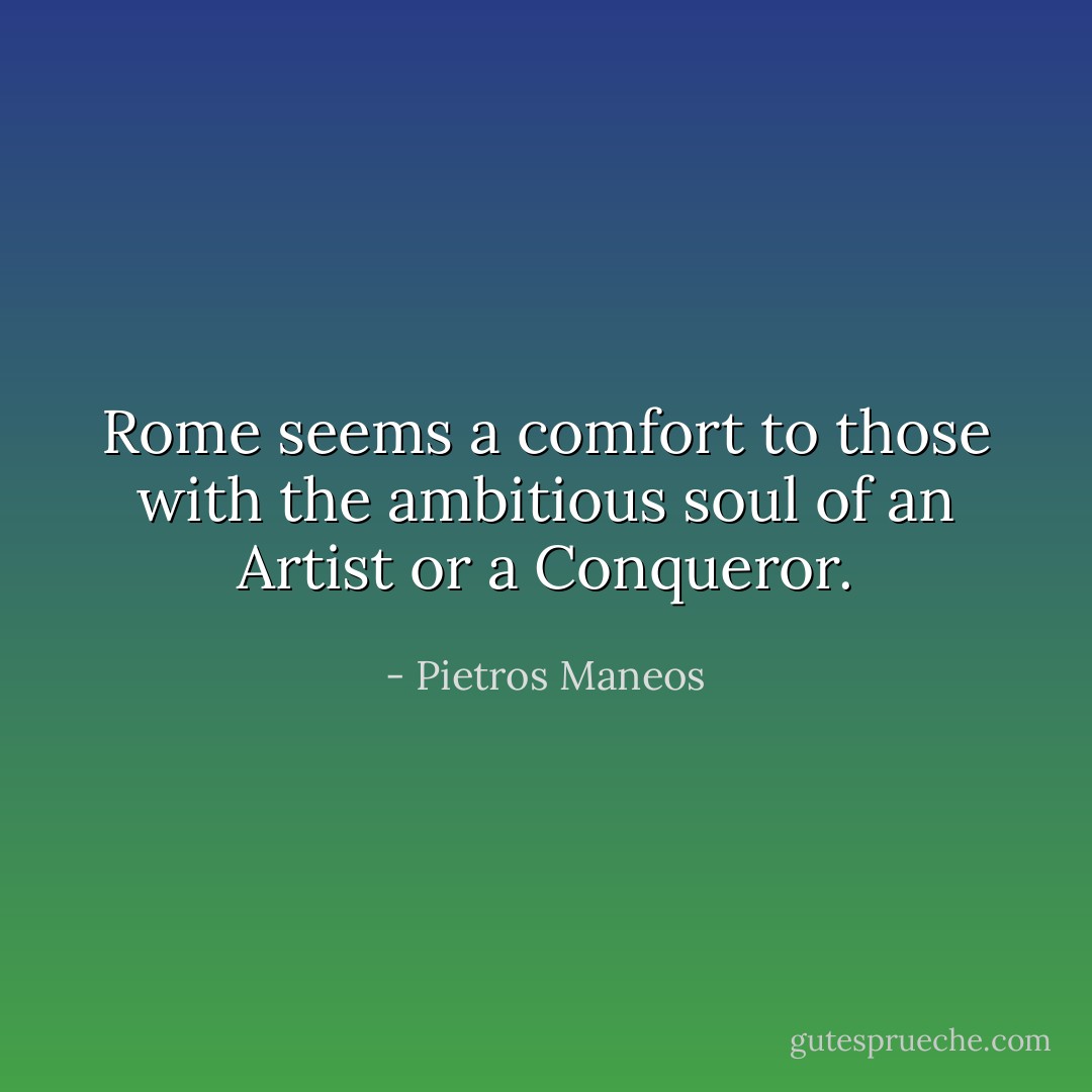 Rome seems a comfort to those with the ambitious soul of an Artist or a Conqueror. - Pietros Maneos
