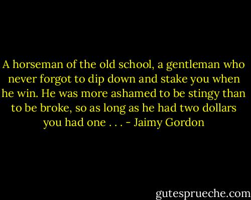 A horseman of the old school, a gentleman who never forgot to dip down and stake you when he win. He was more ashamed to be stingy than to be broke, so as long as he had two dollars you had one . . . - Jaimy Gordon