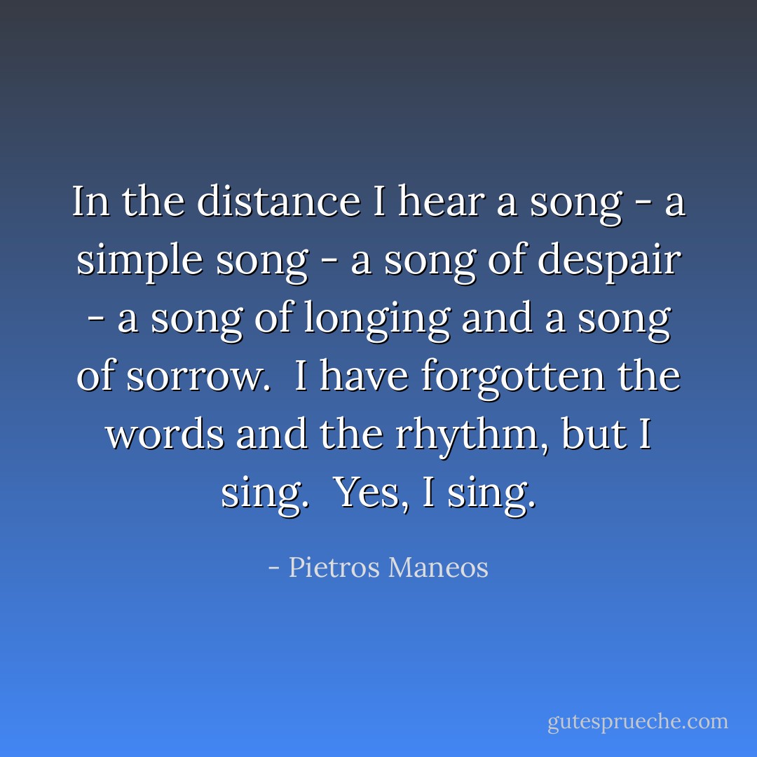 In the distance I hear a song - a simple song - a song of despair - a song of longing and a song of sorrow.<br /><br />I have forgotten the words and the rhythm, but I sing.<br /><br />Yes, I sing. - Pietros Maneos