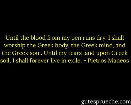 Until the blood from my pen runs dry, I shall worship the Greek body, the Greek mind, and the Greek soul.<br />Until my tears land upon Greek soil, I shall forever live in exile. - Pietros Maneos