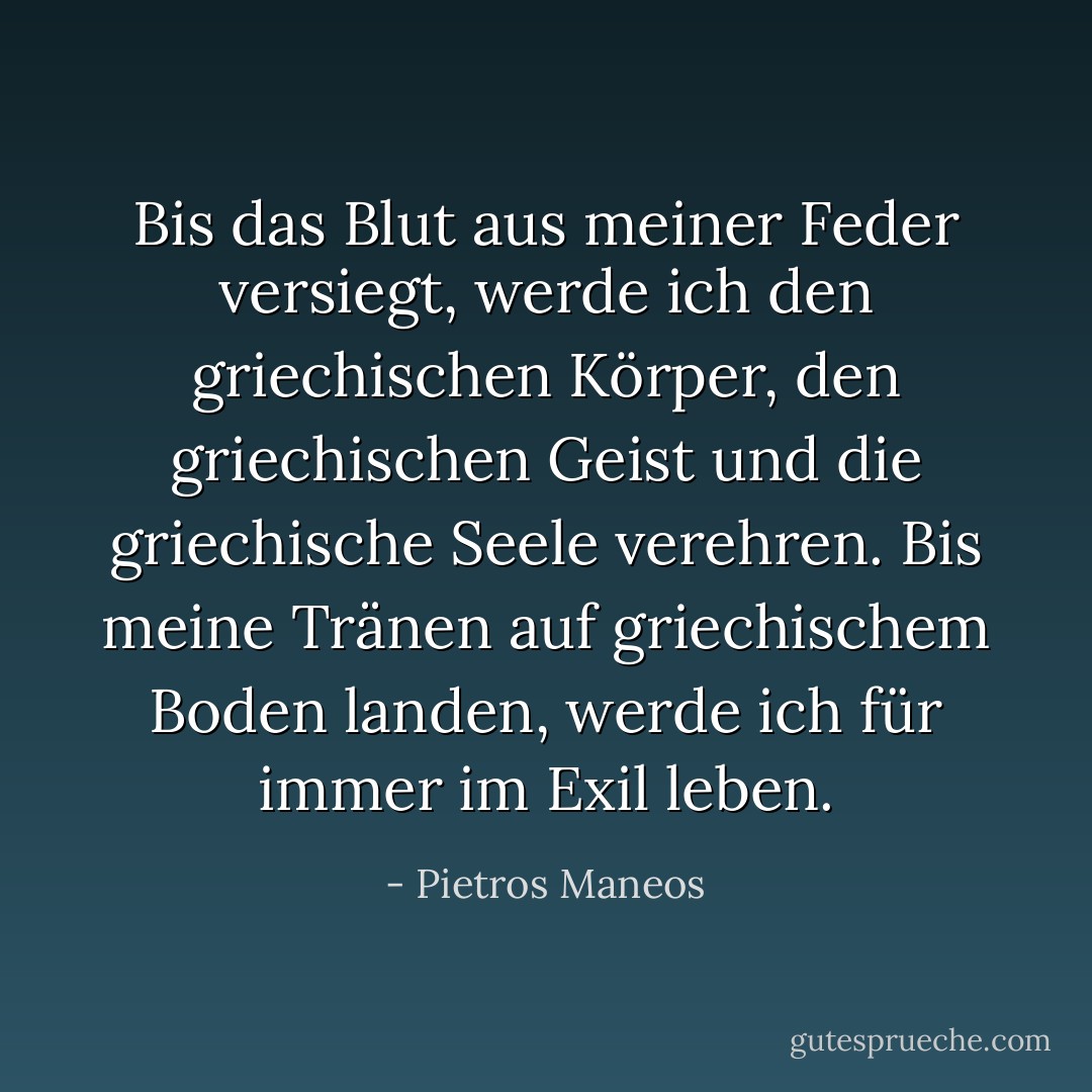 Bis das Blut aus meiner Feder versiegt, werde ich den griechischen Körper, den griechischen Geist und die griechische Seele verehren.<br />Bis meine Tränen auf griechischem Boden landen, werde ich für immer im Exil leben. - Pietros Maneos<