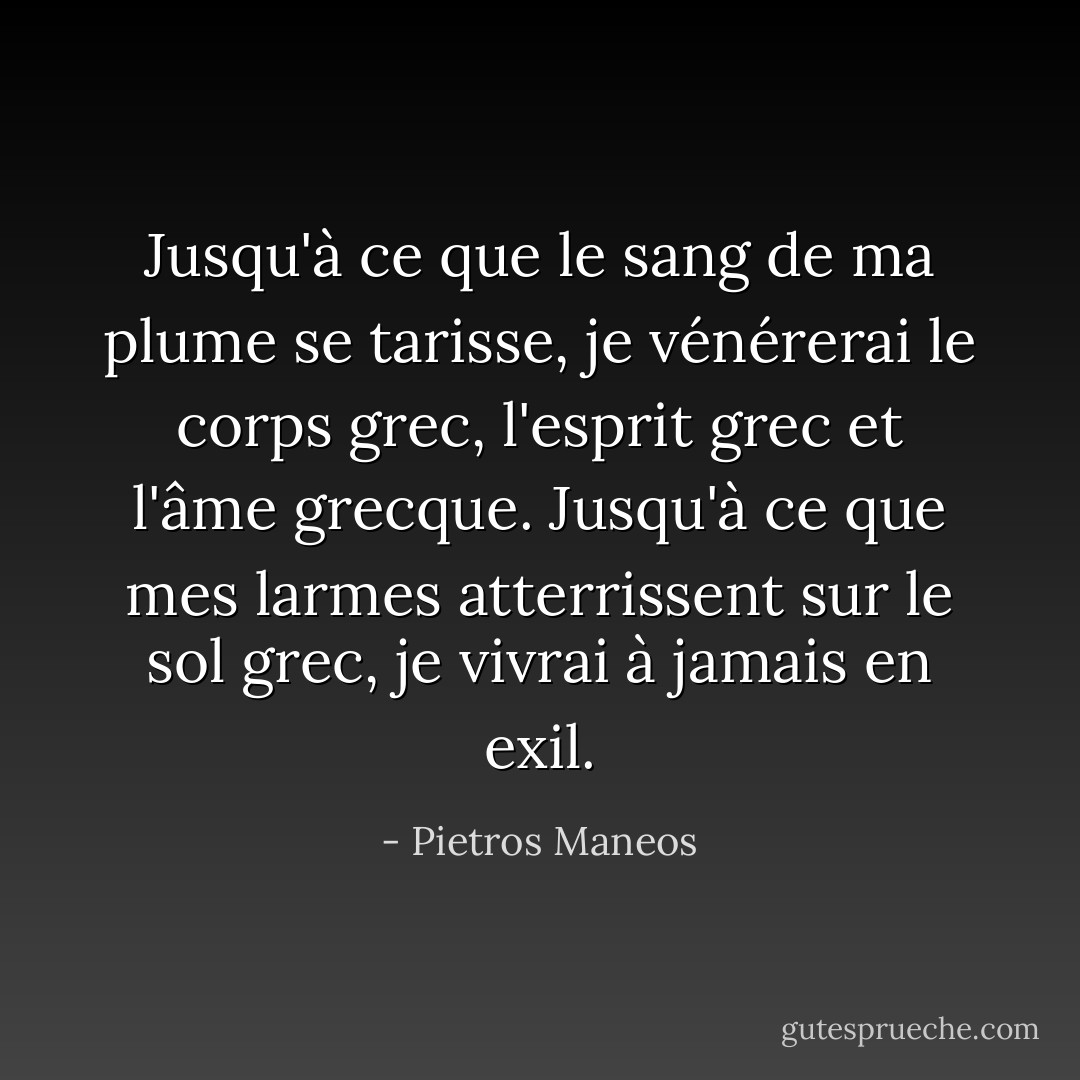 Jusqu'à ce que le sang de ma plume se tarisse, je vénérerai le corps grec, l'esprit grec et l'âme grecque.<br />Jusqu'à ce que mes larmes atterrissent sur le sol grec, je vivrai à jamais en exil. - Pietros Maneos