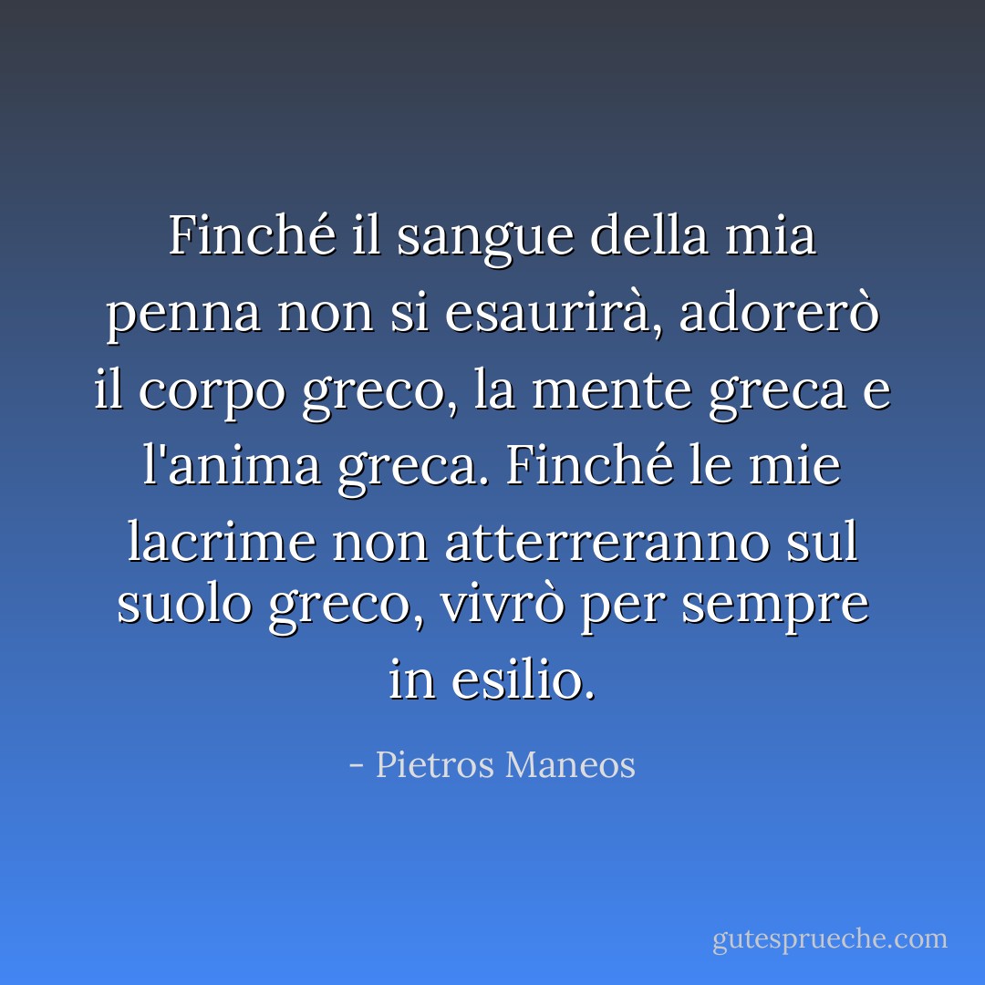Finché il sangue della mia penna non si esaurirà, adorerò il corpo greco, la mente greca e l'anima greca.<br />Finché le mie lacrime non atterreranno sul suolo greco, vivrò per sempre in esilio. - Pietros Maneos