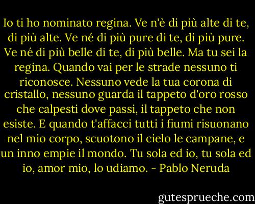 Io ti ho nominato regina.<br />Ve n'è di più alte di te, di più alte.<br />Ve né di più pure di te, di più pure.<br />Ve né di più belle di te, di più belle.<br />Ma tu sei la regina.<br />Quando vai per le strade<br />nessuno ti riconosce.<br />Nessuno vede la tua corona di cristallo, nessuno guarda<br />il tappeto d'oro rosso<br />che calpesti dove passi,<br />il tappeto che non esiste.<br />E quando t'affacci<br />tutti i fiumi risuonano<br />nel mio corpo, scuotono<br />il cielo le campane,<br />e un inno empie il mondo.<br />Tu sola ed io,<br />tu sola ed io, amor mio,<br />lo udiamo. - Pablo Neruda