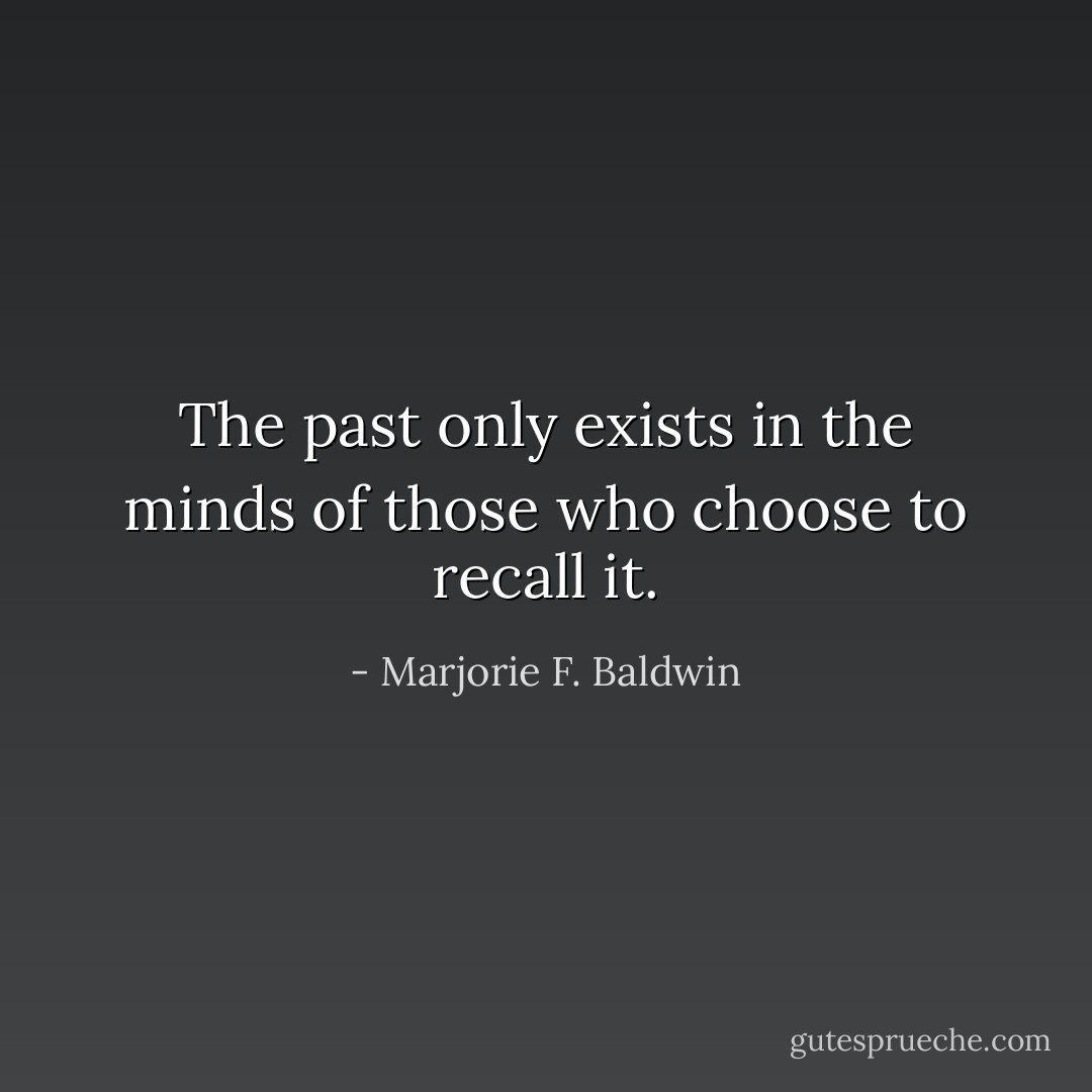 The past only exists in the minds of those who choose to recall it. - Marjorie F. Baldwin