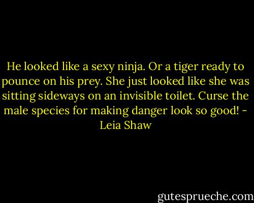 He looked like a sexy ninja. Or a tiger ready to pounce on his prey. She just looked like she was sitting sideways on an invisible toilet. Curse the male species for making danger look so good! - Leia Shaw