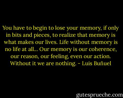 You have to begin to lose your memory, if only in bits and pieces, to realize that memory is what makes our lives. Life without memory is no life at all... Our memory is our coherence, our reason, our feeling, even our action. Without it we are nothing. - Luis Buñuel