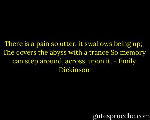 There is a pain so utter, it swallows being up; <br />The covers the abyss with a trance<br />So memory can step around, across, upon it. - Emily Dickinson