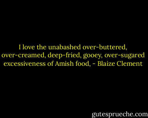 I love the unabashed over-buttered, over-creamed, deep-fried, gooey, over-sugared excessiveness of Amish food, - Blaize Clement