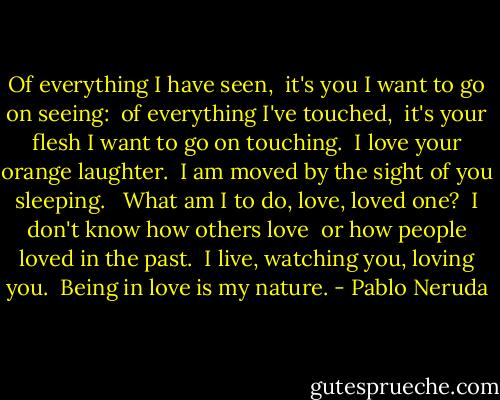 Of everything I have seen, <br />it's you I want to go on seeing: <br />of everything I've touched, <br />it's your flesh I want to go on touching. <br />I love your orange laughter. <br />I am moved by the sight of you sleeping. <br /><br />What am I to do, love, loved one? <br />I don't know how others love <br />or how people loved in the past. <br />I live, watching you, loving you. <br />Being in love is my nature. - Pablo Neruda