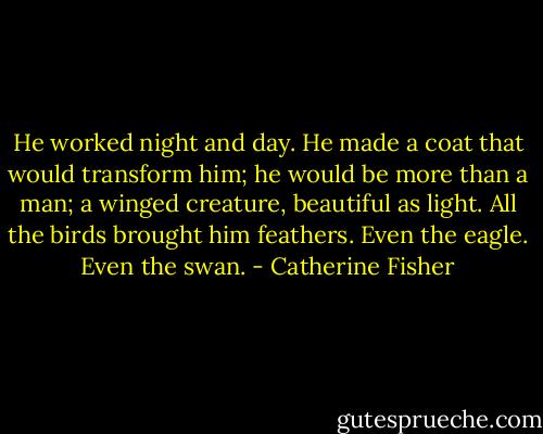He worked night and day. He made a coat that would transform him; he would be more than a man; a winged creature, beautiful as light. All the birds brought him feathers. Even the eagle. Even the swan. - Catherine Fisher
