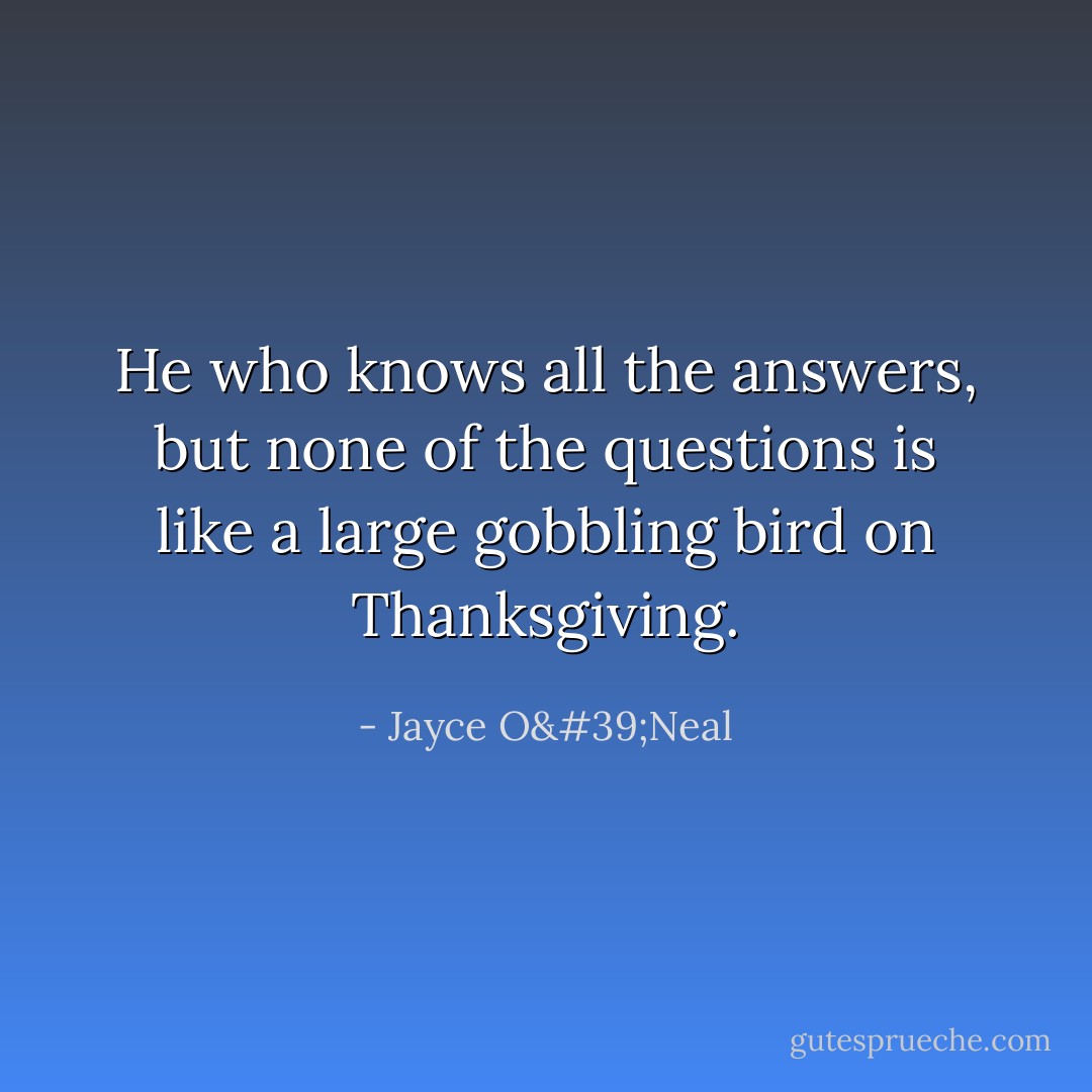 He who knows all the answers, but none of the questions is like a large gobbling bird on Thanksgiving. - Jayce O'Neal