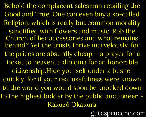 Behold the complacent salesman retailing the Good and True.<br />One can even buy a so-called Religion, which is really but common<br />morality sanctified with flowers and music. Rob the Church of her<br />accessories and what remains behind? Yet the trusts thrive marvelously,<br />for the prices are absurdly cheap,--a prayer for a ticket to heaven,<br />a diploma for an honorable citizenship.Hide yourself under a bushel<br />quickly, for if your real usefulness were known to the world you would<br />soon be knocked down to the highest bidder by the public auctioneer. - Kakuzō Okakura