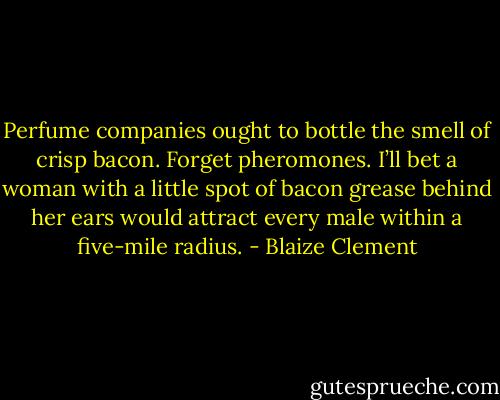 Perfume companies ought to bottle the smell of crisp bacon. Forget pheromones. I’ll bet a woman with a little spot of bacon grease behind her ears would attract every male within a five-mile radius. - Blaize Clement