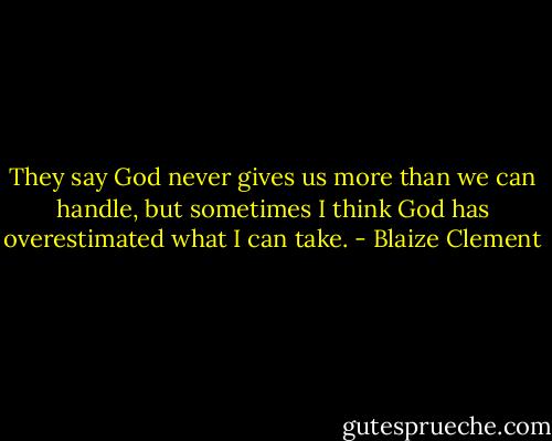 They say God never gives us more than we can handle, but sometimes I think God has overestimated what I can take. - Blaize Clement