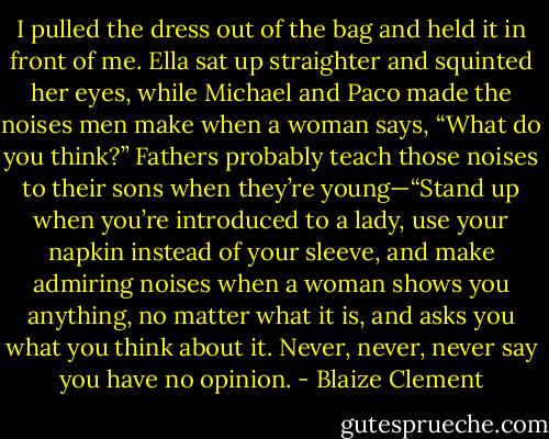 I pulled the dress out of the bag and held it in front of me. Ella sat up straighter and squinted her eyes, while Michael and Paco made the noises men make when a woman says, “What do you think?” Fathers probably teach those noises to their sons when they’re young—“Stand up when you’re introduced to a lady, use your napkin instead of your sleeve, and make admiring noises when a woman shows you anything, no matter what it is, and asks you what you think about it. Never, never, never say you have no opinion. - Blaize Clement