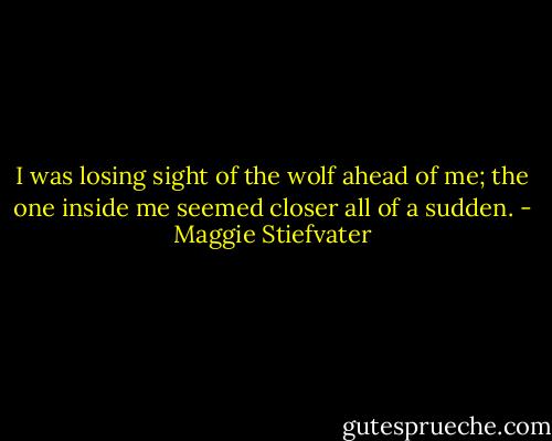 I was losing sight of the wolf ahead of me; the one inside me seemed<br />closer all of a sudden. - Maggie Stiefvater