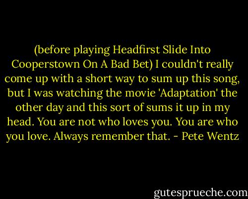 (before playing Headfirst Slide Into Cooperstown On A Bad Bet) I couldn't really come up with a short way to sum up this song, but I was watching the movie 'Adaptation' the other day and this sort of sums it up in my head. You are not who loves you. You are who you love. Always remember that. - Pete Wentz