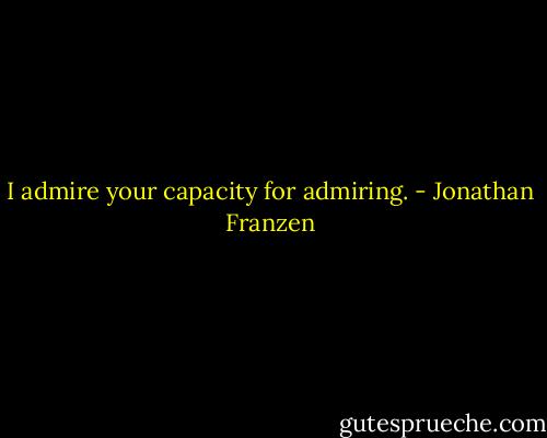 I admire your capacity for admiring. - Jonathan Franzen
