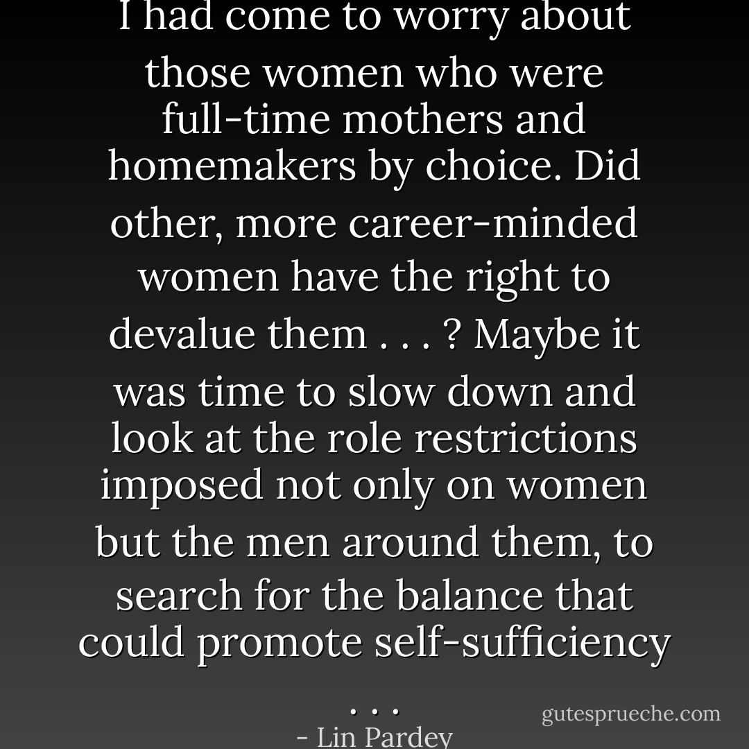 I had come to worry about those women who were full-time mothers and homemakers by choice. Did other, more career-minded women have the right to devalue them . . . ? Maybe it was time to slow down and look at the role restrictions imposed not only on women but the men around them, to search for the balance that could promote self-sufficiency . . . - Lin Pardey