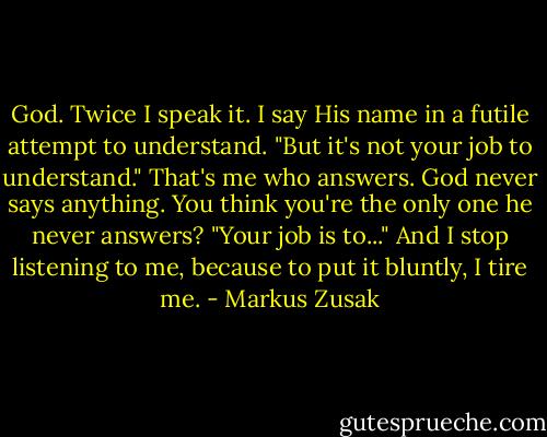 God. Twice I speak it. I say His name in a futile attempt to understand. "But it's not your job to understand." That's me who answers. God never says anything. You think you're the only one he never answers? "Your job is to..." And I stop listening to me, because to put it bluntly, I tire me. - Markus Zusak