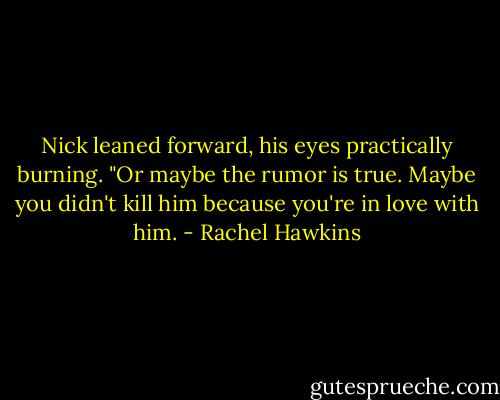Nick leaned forward, his eyes practically burning. "Or maybe the rumor is true. Maybe you didn't kill him because you're in love with him. - Rachel Hawkins
