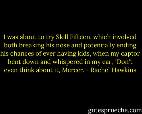 I was about to try Skill Fifteen, which involved both breaking his nose and potentially ending his chances of ever having kids, when my captor bent down and whispered in my ear, "Don't even think about it, Mercer. - Rachel Hawkins