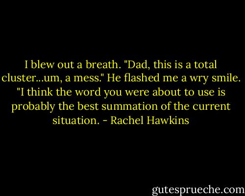 I blew out a breath. "Dad, this is a total cluster...um, a mess."<br />He flashed me a wry smile. "I think the word you were about to use is probably the best summation of the current situation. - Rachel Hawkins