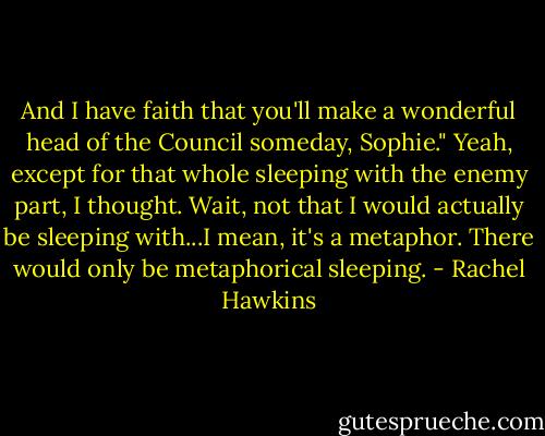 And I have faith that you'll make a wonderful head of the Council someday, Sophie."<br />Yeah, except for that whole sleeping with the enemy part, I thought. Wait, not that I would actually be sleeping with...I mean, it's a metaphor. There would only be metaphorical sleeping. - Rachel Hawkins