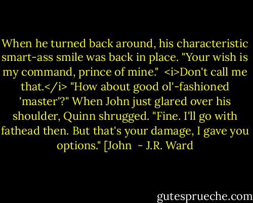 When he turned back around, his characteristic smart-ass smile was back in place. "Your wish is my command, prince of mine."<br /> <i>Don't call me that.</i><br />"How about good ol'-fashioned 'master'?" When John just glared over his shoulder, Quinn shrugged. "Fine. I'll go with fathead then. But that's your damage, I gave you options." [John  - J.R. Ward
