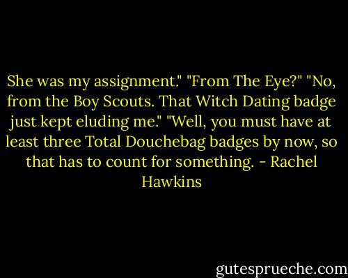She was my assignment."<br />"From The Eye?"<br />"No, from the Boy Scouts. That Witch Dating badge just kept eluding me."<br />"Well, you must have at least three Total Douchebag badges by now, so that has to count for something. - Rachel Hawkins