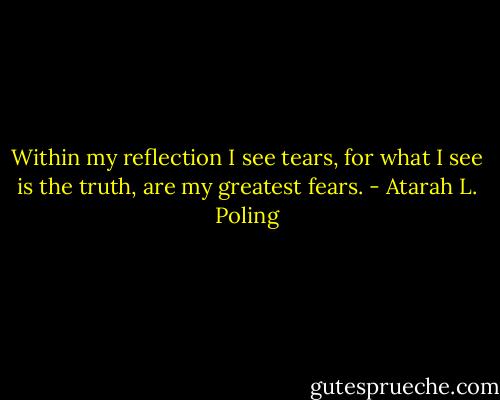 Within my reflection I see tears, for what I see is the truth, are my greatest fears. - Atarah L. Poling