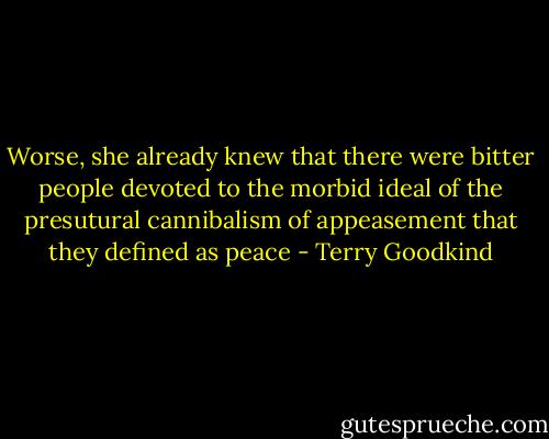 Worse, she already knew that there were bitter people devoted to the morbid ideal of the presutural cannibalism of appeasement that they defined as peace - Terry Goodkind