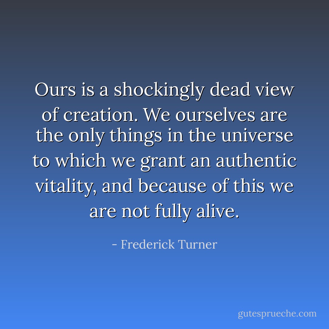 Ours is a shockingly dead view of creation. We ourselves are the only things in the universe to which we grant an authentic vitality, and because of this we are not fully alive. - Frederick Turner
