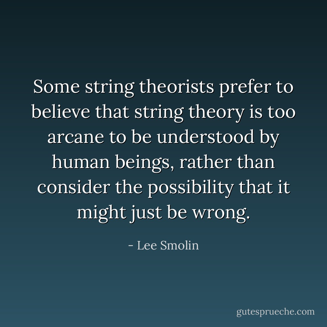 Some string theorists prefer to believe that string theory is too arcane to be understood by human beings, rather than consider the possibility that it might just be wrong. - Lee Smolin