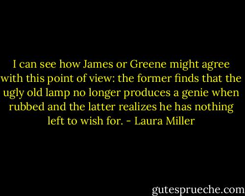 I can see how James or Greene might agree with this point of view: the former finds that the ugly old lamp no longer produces a genie when rubbed and the latter realizes he has nothing left to wish for. - Laura Miller