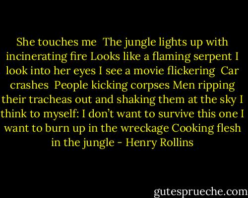 She touches me <br />The jungle lights up with incinerating fire<br />Looks like a flaming serpent<br />I look into her eyes<br />I see a movie flickering <br />Car crashes <br />People kicking corpses<br />Men ripping their tracheas out and shaking them at the sky<br />I think to myself:<br />I don’t want to survive this one<br />I want to burn up in the wreckage<br />Cooking flesh in the jungle - Henry Rollins