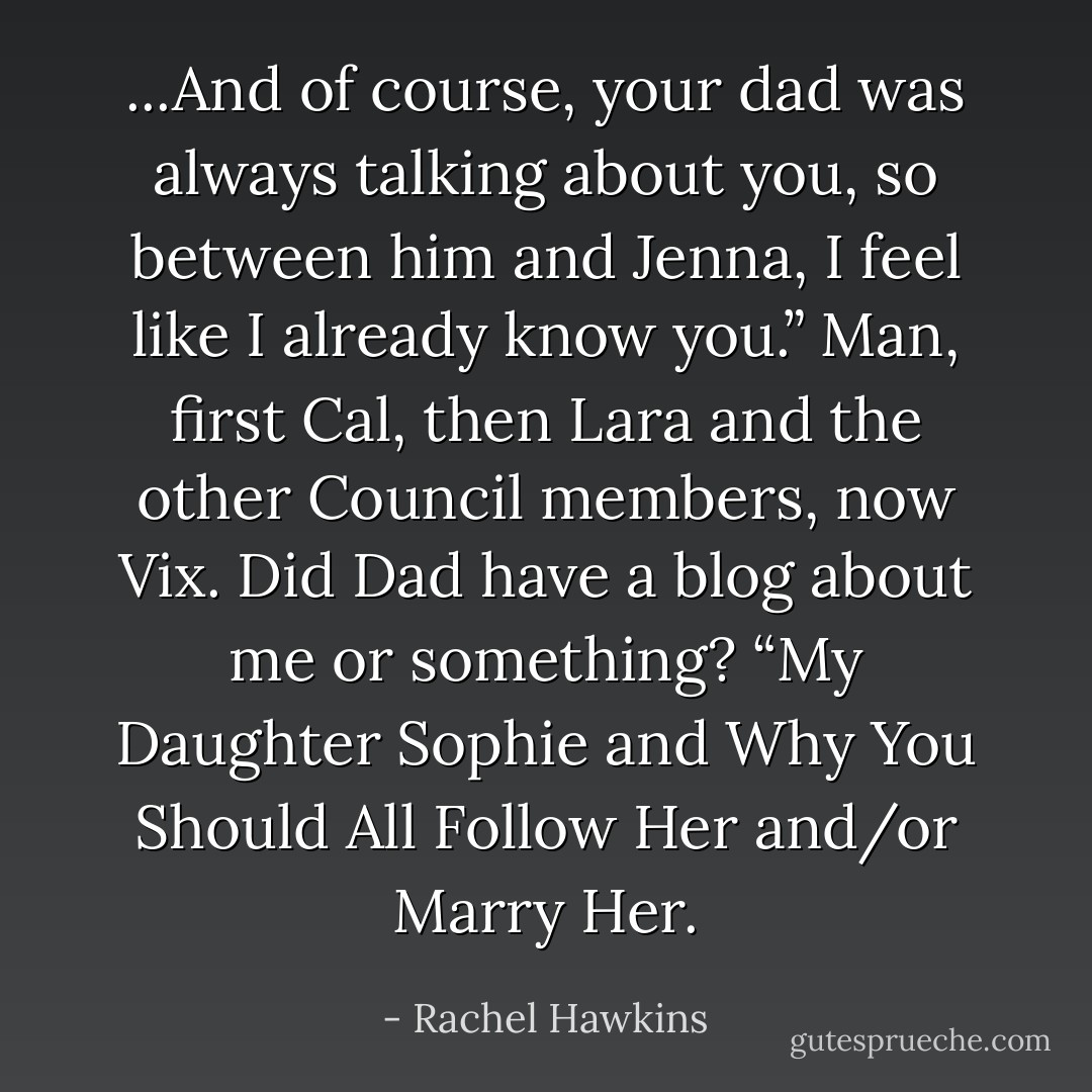 ...And of course, your dad was always talking about you, so between him and Jenna, I feel like I already know you.”<br />Man, first Cal, then Lara and the other Council members, now Vix. Did Dad have a blog about me or something? “My Daughter Sophie and Why You Should All Follow Her and/or Marry Her. - Rachel Hawkins