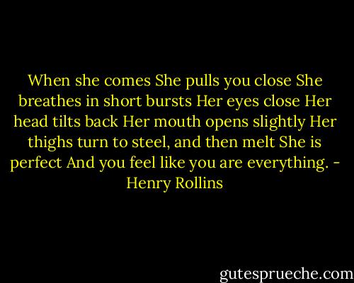 When she comes<br />She pulls you close<br />She breathes in short bursts<br />Her eyes close<br />Her head tilts back<br />Her mouth opens slightly<br />Her thighs turn to steel, and then melt<br />She is perfect<br />And you feel like you are everything. - Henry Rollins