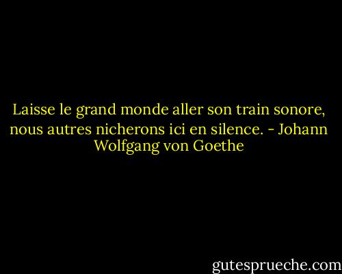 Laisse le grand monde aller son train sonore, nous autres nicherons ici en silence. - Johann Wolfgang von Goethe